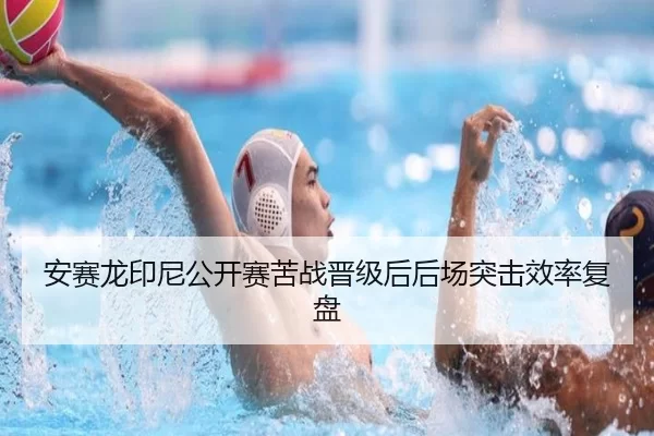 安赛龙印尼公开赛苦战晋级后后场突击效率复盘
